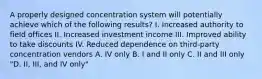 A properly designed concentration system will potentially achieve which of the following results? I. Increased authority to field offices II. Increased investment income III. Improved ability to take discounts IV. Reduced dependence on third-party concentration vendors A. IV only B. I and II only C. II and III only "D. II, III, and IV only"