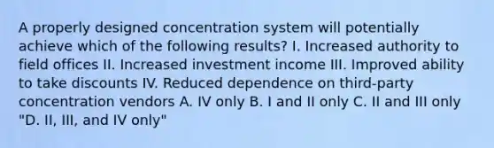 A properly designed concentration system will potentially achieve which of the following results? I. Increased authority to field offices II. Increased investment income III. Improved ability to take discounts IV. Reduced dependence on third-party concentration vendors A. IV only B. I and II only C. II and III only "D. II, III, and IV only"