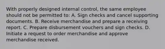 With properly designed internal control, the same employee should not be permitted to: A. Sign checks and cancel supporting documents. B. Receive merchandise and prepare a receiving report. C. Prepare disbursement vouchers and sign checks. D. Initiate a request to order merchandise and approve merchandise received.