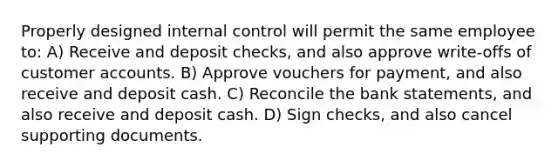 Properly designed <a href='https://www.questionai.com/knowledge/kjj42owoAP-internal-control' class='anchor-knowledge'>internal control</a> will permit the same employee to: A) Receive and deposit checks, and also approve write-offs of customer accounts. B) Approve vouchers for payment, and also receive and deposit cash. C) Reconcile the bank statements, and also receive and deposit cash. D) Sign checks, and also cancel supporting documents.