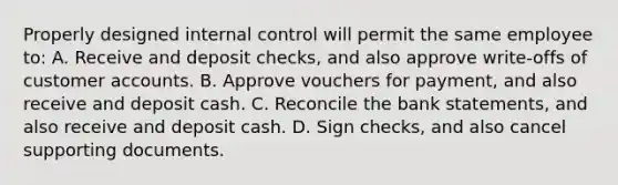 Properly designed internal control will permit the same employee to: A. Receive and deposit checks, and also approve write-offs of customer accounts. B. Approve vouchers for payment, and also receive and deposit cash. C. Reconcile the bank statements, and also receive and deposit cash. D. Sign checks, and also cancel supporting documents.