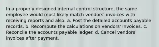 In a properly designed <a href='https://www.questionai.com/knowledge/kjj42owoAP-internal-control' class='anchor-knowledge'>internal control</a> structure, the same employee would most likely match vendors' invoices with receiving reports and also: a. Post the detailed <a href='https://www.questionai.com/knowledge/kWc3IVgYEK-accounts-payable' class='anchor-knowledge'>accounts payable</a> records. b. Recompute the calculations on vendors' invoices. c. Reconcile the accounts payable ledger. d. Cancel vendors' invoices after payment.