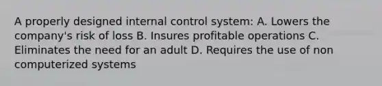 A properly designed <a href='https://www.questionai.com/knowledge/kjj42owoAP-internal-control' class='anchor-knowledge'>internal control</a> system: A. Lowers the company's risk of loss B. Insures profitable operations C. Eliminates the need for an adult D. Requires the use of non computerized systems