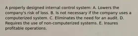 A properly designed internal control system: A. Lowers the company's risk of loss. B. Is not necessary if the company uses a computerized system. C. Eliminates the need for an audit. D. Requires the use of non-computerized systems. E. Insures profitable operations.