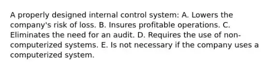 A properly designed internal control system: A. Lowers the company's risk of loss. B. Insures profitable operations. C. Eliminates the need for an audit. D. Requires the use of non-computerized systems. E. Is not necessary if the company uses a computerized system.