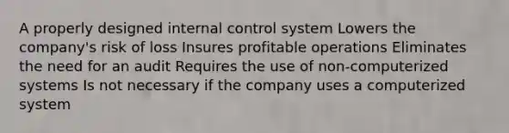 A properly designed internal control system Lowers the company's risk of loss Insures profitable operations Eliminates the need for an audit Requires the use of non-computerized systems Is not necessary if the company uses a computerized system