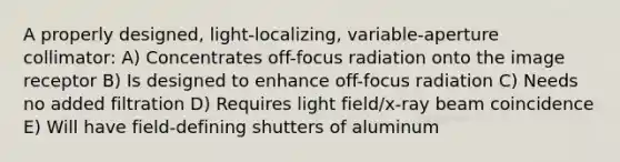 A properly designed, light-localizing, variable-aperture collimator: A) Concentrates off-focus radiation onto the image receptor B) Is designed to enhance off-focus radiation C) Needs no added filtration D) Requires light field/x-ray beam coincidence E) Will have field-defining shutters of aluminum