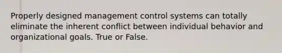 Properly designed management control systems can totally eliminate the inherent conflict between individual behavior and organizational goals. True or False.