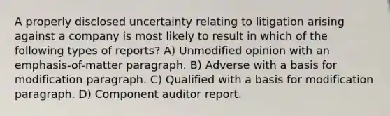 A properly disclosed uncertainty relating to litigation arising against a company is most likely to result in which of the following types of reports? A) Unmodified opinion with an emphasis-of-matter paragraph. B) Adverse with a basis for modification paragraph. C) Qualified with a basis for modification paragraph. D) Component auditor report.