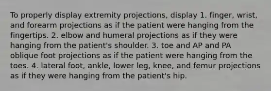 To properly display extremity projections, display 1. finger, wrist, and forearm projections as if the patient were hanging from the fingertips. 2. elbow and humeral projections as if they were hanging from the patient's shoulder. 3. toe and AP and PA oblique foot projections as if the patient were hanging from the toes. 4. lateral foot, ankle, lower leg, knee, and femur projections as if they were hanging from the patient's hip.