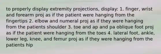 to properly display extremity projections, display: 1. finger, wrist and forearm proj as if the patient were hanging from the fingertips 2. elbow and numeral proj as if they were hanging from the patients shoulder 3. toe and ap and pa oblique foot proj as if the patient were hanging from the toes 4. lateral foot, ankle, lower leg, knee, and femur proj as if they were hanging from the patients hip