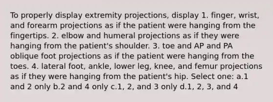 To properly display extremity projections, display 1. finger, wrist, and forearm projections as if the patient were hanging from the fingertips. 2. elbow and humeral projections as if they were hanging from the patient's shoulder. 3. toe and AP and PA oblique foot projections as if the patient were hanging from the toes. 4. lateral foot, ankle, lower leg, knee, and femur projections as if they were hanging from the patient's hip. Select one: a.1 and 2 only b.2 and 4 only c.1, 2, and 3 only d.1, 2, 3, and 4