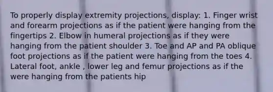 To properly display extremity projections, display: 1. Finger wrist and forearm projections as if the patient were hanging from the fingertips 2. Elbow in humeral projections as if they were hanging from the patient shoulder 3. Toe and AP and PA oblique foot projections as if the patient were hanging from the toes 4. Lateral foot, ankle , lower leg and femur projections as if the were hanging from the patients hip