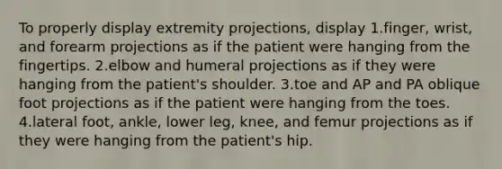 To properly display extremity projections, display 1.finger, wrist, and forearm projections as if the patient were hanging from the fingertips. 2.elbow and humeral projections as if they were hanging from the patient's shoulder. 3.toe and AP and PA oblique foot projections as if the patient were hanging from the toes. 4.lateral foot, ankle, lower leg, knee, and femur projections as if they were hanging from the patient's hip.