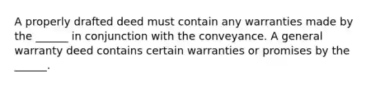 A properly drafted deed must contain any warranties made by the ______ in conjunction with the conveyance. A general warranty deed contains certain warranties or promises by the ______.