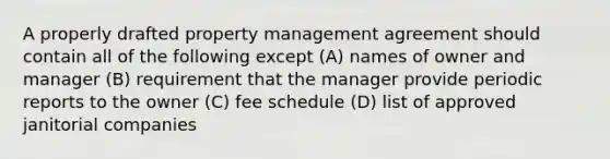 A properly drafted property management agreement should contain all of the following except (A) names of owner and manager (B) requirement that the manager provide periodic reports to the owner (C) fee schedule (D) list of approved janitorial companies