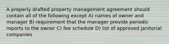 A properly drafted property management agreement should contain all of the following except A) names of owner and manager B) requirement that the manager provide periodic reports to the owner C) fee schedule D) list of approved janitorial companies