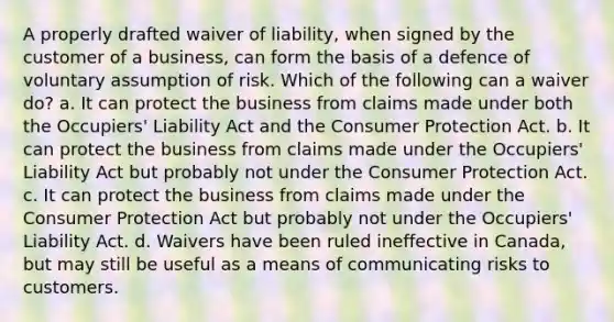 A properly drafted waiver of liability, when signed by the customer of a business, can form the basis of a defence of voluntary assumption of risk. Which of the following can a waiver do? a. It can protect the business from claims made under both the Occupiers' Liability Act and the Consumer Protection Act. b. It can protect the business from claims made under the Occupiers' Liability Act but probably not under the Consumer Protection Act. c. It can protect the business from claims made under the Consumer Protection Act but probably not under the Occupiers' Liability Act. d. Waivers have been ruled ineffective in Canada, but may still be useful as a means of communicating risks to customers.