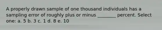 A properly drawn sample of one thousand individuals has a sampling error of roughly plus or minus ________ percent. Select one: a. 5 b. 3 c. 1 d. 8 e. 10