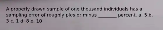 A properly drawn sample of one thousand individuals has a sampling error of roughly plus or minus ________ percent. a. 5 b. 3 c. 1 d. 8 e. 10