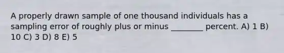 A properly drawn sample of one thousand individuals has a sampling error of roughly plus or minus ________ percent. A) 1 B) 10 C) 3 D) 8 E) 5