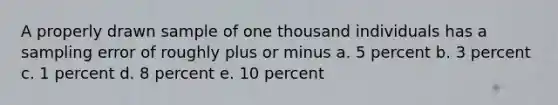 A properly drawn sample of one thousand individuals has a sampling error of roughly plus or minus a. 5 percent b. 3 percent c. 1 percent d. 8 percent e. 10 percent