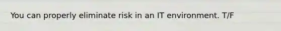 You can properly eliminate risk in an IT environment. T/F