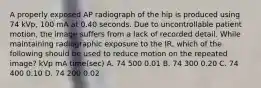 A properly exposed AP radiograph of the hip is produced using 74 kVp, 100 mA at 0.40 seconds. Due to uncontrollable patient motion, the image suffers from a lack of recorded detail. While maintaining radiographic exposure to the IR, which of the following should be used to reduce motion on the repeated image? kVp mA time(sec) A. 74 500 0.01 B. 74 300 0.20 C. 74 400 0.10 D. 74 200 0.02