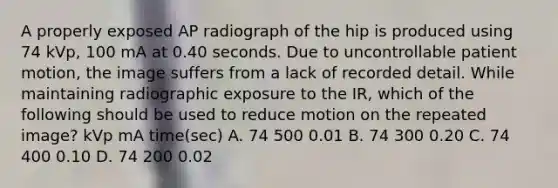 A properly exposed AP radiograph of the hip is produced using 74 kVp, 100 mA at 0.40 seconds. Due to uncontrollable patient motion, the image suffers from a lack of recorded detail. While maintaining radiographic exposure to the IR, which of the following should be used to reduce motion on the repeated image? kVp mA time(sec) A. 74 500 0.01 B. 74 300 0.20 C. 74 400 0.10 D. 74 200 0.02