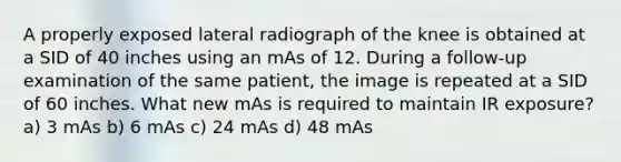 A properly exposed lateral radiograph of the knee is obtained at a SID of 40 inches using an mAs of 12. During a follow-up examination of the same patient, the image is repeated at a SID of 60 inches. What new mAs is required to maintain IR exposure? a) 3 mAs b) 6 mAs c) 24 mAs d) 48 mAs