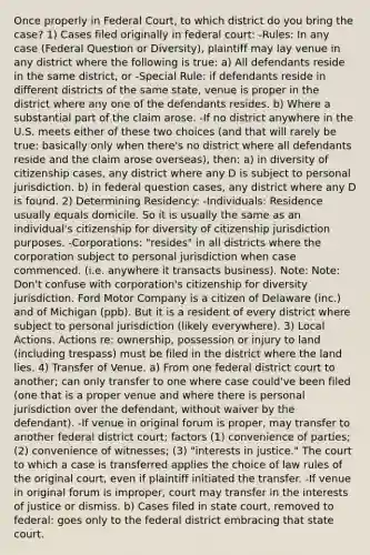 Once properly in Federal Court, to which district do you bring the case? 1) Cases filed originally in federal court: -Rules: In any case (Federal Question or Diversity), plaintiff may lay venue in any district where the following is true: a) All defendants reside in the same district, or -Special Rule: if defendants reside in different districts of the same state, venue is proper in the district where any one of the defendants resides. b) Where a substantial part of the claim arose. -If no district anywhere in the U.S. meets either of these two choices (and that will rarely be true: basically only when there's no district where all defendants reside and the claim arose overseas), then: a) in diversity of citizenship cases, any district where any D is subject to personal jurisdiction. b) in federal question cases, any district where any D is found. 2) Determining Residency: -Individuals: Residence usually equals domicile. So it is usually the same as an individual's citizenship for diversity of citizenship jurisdiction purposes. -Corporations: "resides" in all districts where the corporation subject to personal jurisdiction when case commenced. (i.e. anywhere it transacts business). Note: Note: Don't confuse with corporation's citizenship for diversity jurisdiction. Ford Motor Company is a citizen of Delaware (inc.) and of Michigan (ppb). But it is a resident of every district where subject to personal jurisdiction (likely everywhere). 3) Local Actions. Actions re: ownership, possession or injury to land (including trespass) must be filed in the district where the land lies. 4) Transfer of Venue. a) From one federal district court to another; can only transfer to one where case could've been filed (one that is a proper venue and where there is personal jurisdiction over the defendant, without waiver by the defendant). -If venue in original forum is proper, may transfer to another federal district court; factors (1) convenience of parties; (2) convenience of witnesses; (3) "interests in justice." The court to which a case is transferred applies the choice of law rules of the original court, even if plaintiff initiated the transfer. -If venue in original forum is improper, court may transfer in the interests of justice or dismiss. b) Cases filed in state court, removed to federal: goes only to the federal district embracing that state court.