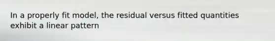 In a properly fit model, the residual versus fitted quantities exhibit a linear pattern