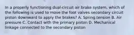 In a properly functioning dual-circuit air brake system, which of the following is used to move the foot valves secondary circuit piston downward to apply the brakes? A. Spring tension B. Air pressure C. Contact with the primary piston D. Mechanical linkage connected to the secondary piston