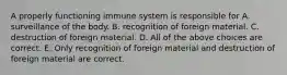 A properly functioning immune system is responsible for A. surveillance of the body. B. recognition of foreign material. C. destruction of foreign material. D. All of the above choices are correct. E. Only recognition of foreign material and destruction of foreign material are correct.