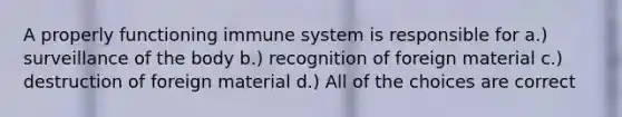 A properly functioning immune system is responsible for a.) surveillance of the body b.) recognition of foreign material c.) destruction of foreign material d.) All of the choices are correct