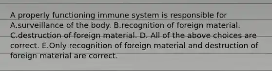 A properly functioning immune system is responsible for A.surveillance of the body. B.recognition of foreign material. C.destruction of foreign material. D. All of the above choices are correct. E.Only recognition of foreign material and destruction of foreign material are correct.