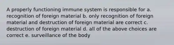 A properly functioning immune system is responsible for a. recognition of foreign material b. only recognition of foreign material and destruction of foreign material are correct c. destruction of foreign material d. all of the above choices are correct e. surveillance of the body