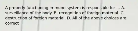 A properly functioning immune system is responsible for ... A. surveillance of the body. B. recognition of foreign material. C. destruction of foreign material. D. All of the above choices are correct