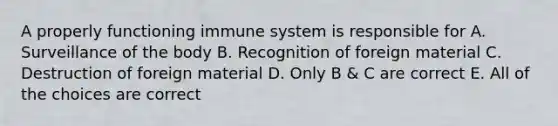 A properly functioning immune system is responsible for A. Surveillance of the body B. Recognition of foreign material C. Destruction of foreign material D. Only B & C are correct E. All of the choices are correct