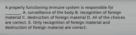 A properly functioning immune system is responsible for ________. A. surveillance of the body B. recognition of foreign material C. destruction of foreign material D. All of the choices are correct. E. Only recognition of foreign material and destruction of foreign material are correct.