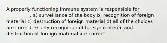 A properly functioning immune system is responsible for __________. a) surveillance of the body b) recognition of foreign material c) destruction of foreign material d) all of the choices are correct e) only recognition of foreign material and destruction of foreign material are correct