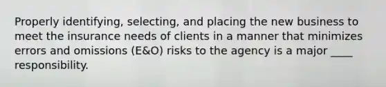 Properly identifying, selecting, and placing the new business to meet the insurance needs of clients in a manner that minimizes errors and omissions (E&O) risks to the agency is a major ____ responsibility.