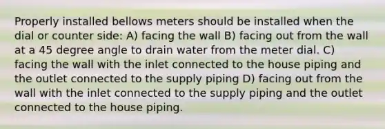 Properly installed bellows meters should be installed when the dial or counter side: A) facing the wall B) facing out from the wall at a 45 degree angle to drain water from the meter dial. C) facing the wall with the inlet connected to the house piping and the outlet connected to the supply piping D) facing out from the wall with the inlet connected to the supply piping and the outlet connected to the house piping.