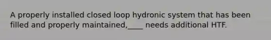 A properly installed closed loop hydronic system that has been filled and properly maintained,____ needs additional HTF.