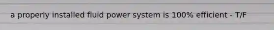 a properly installed fluid power system is 100% efficient - T/F