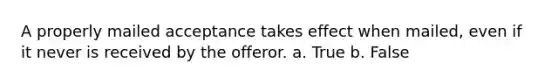 A properly mailed acceptance takes effect when mailed, even if it never is received by the offeror. a. True b. False