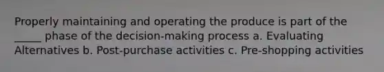 Properly maintaining and operating the produce is part of the _____ phase of the decision-making process a. Evaluating Alternatives b. Post-purchase activities c. Pre-shopping activities