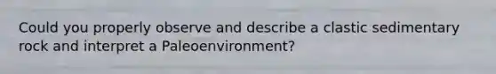 Could you properly observe and describe a clastic sedimentary rock and interpret a Paleoenvironment?