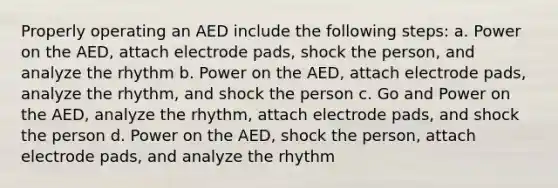 Properly operating an AED include the following steps: a. Power on the AED, attach electrode pads, shock the person, and analyze the rhythm b. Power on the AED, attach electrode pads, analyze the rhythm, and shock the person c. Go and Power on the AED, analyze the rhythm, attach electrode pads, and shock the person d. Power on the AED, shock the person, attach electrode pads, and analyze the rhythm