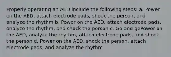 Properly operating an AED include the following steps: a. Power on the AED, attach electrode pads, shock the person, and analyze the rhythm b. Power on the AED, attach electrode pads, analyze the rhythm, and shock the person c. Go and gePower on the AED, analyze the rhythm, attach electrode pads, and shock the person d. Power on the AED, shock the person, attach electrode pads, and analyze the rhythm